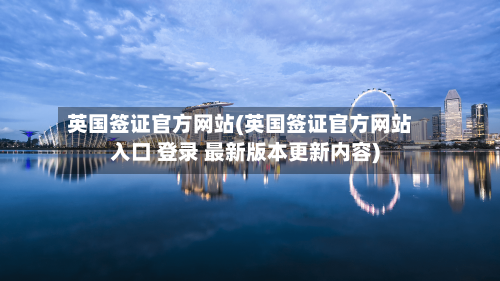 英国签证官方网站(英国签证官方网站入口 登录 最新版本更新内容)