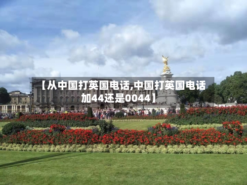 【从中国打英国电话,中国打英国电话加44还是0044】-第2张图片