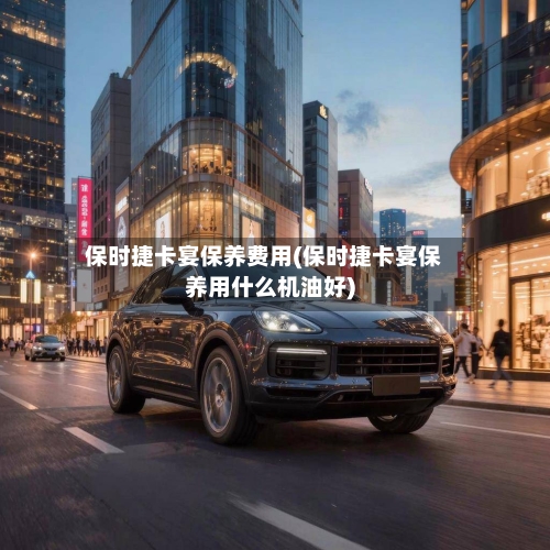 保时捷卡宴保养费用(保时捷卡宴保养用什么机油好)-第2张图片