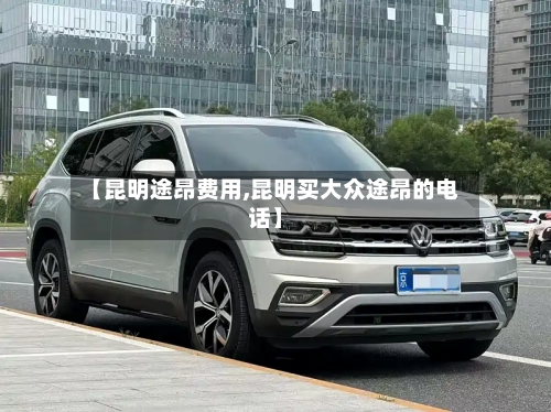 【昆明途昂费用,昆明买大众途昂的电话】