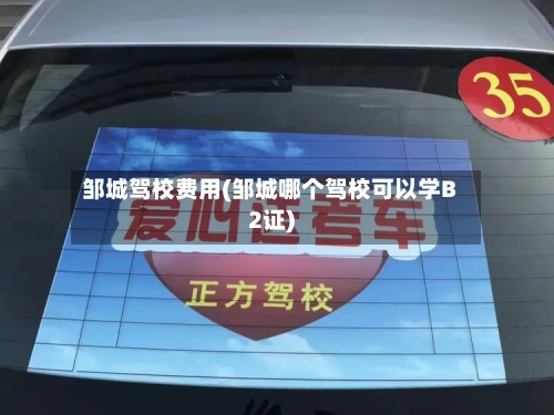 邹城驾校费用(邹城哪个驾校可以学B2证)