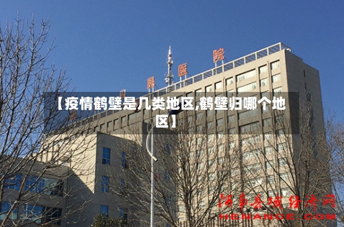 【疫情鹤壁是几类地区,鹤壁归哪个地区】