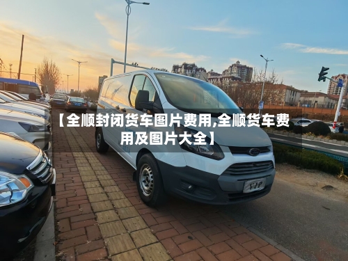 【全顺封闭货车图片费用,全顺货车费用及图片大全】