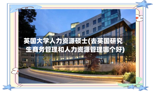 英国大学人力资源硕士(去英国研究生商务管理和人力资源管理哪个好)