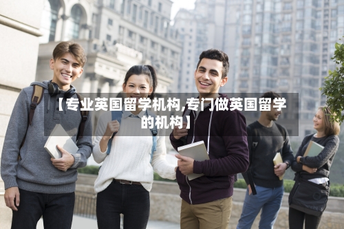 【专业英国留学机构,专门做英国留学的机构】