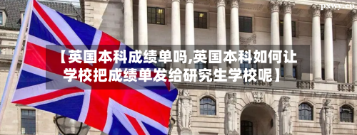 【英国本科成绩单吗,英国本科如何让学校把成绩单发给研究生学校呢】