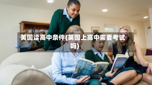 英国读高中条件(英国上高中需要考试吗)