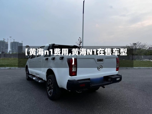 【黄海n1费用,黄海N1在售车型】
