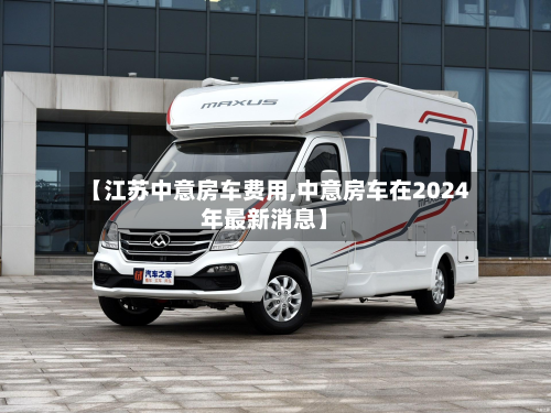 【江苏中意房车费用,中意房车在2024年最新消息】