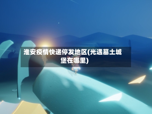 淮安疫情快递停发地区(光遇墓土城堡在哪里)-第2张图片