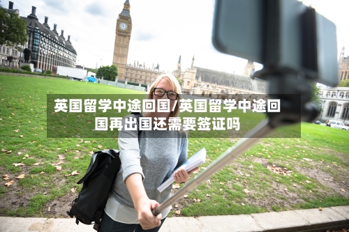 英国留学中途回国/英国留学中途回国再出国还需要签证吗