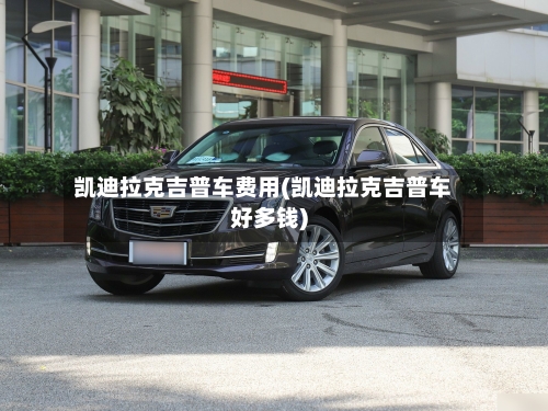 凯迪拉克吉普车费用(凯迪拉克吉普车好多钱)