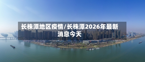 长株潭地区疫情/长株潭2026年最新消息今天-第2张图片