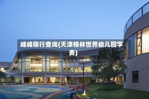 峰峰限行查询(天津格林世界幼儿园学费)-第2张图片