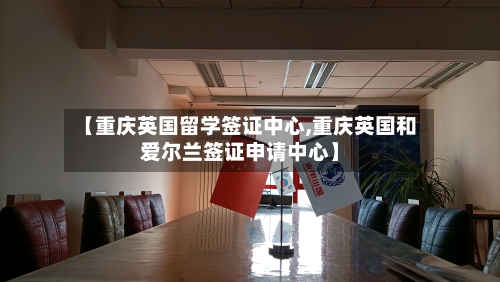 【重庆英国留学签证中心,重庆英国和爱尔兰签证申请中心】