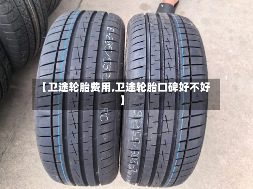 【卫途轮胎费用,卫途轮胎口碑好不好】
