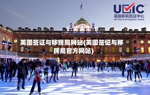 英国签证与移民局网站(英国签证与移民局官方网站)