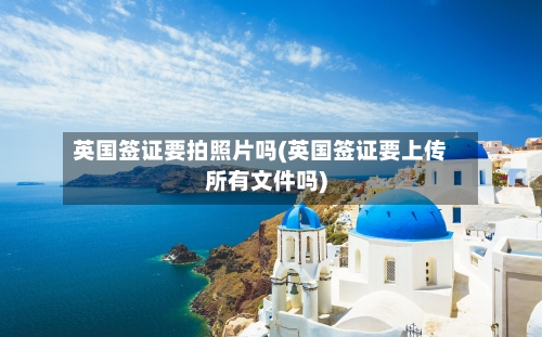 英国签证要拍照片吗(英国签证要上传所有文件吗)