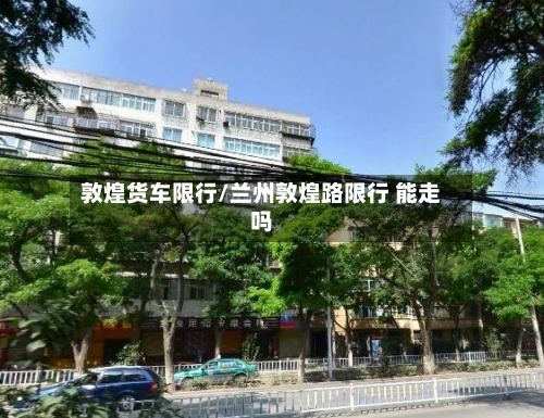 敦煌货车限行/兰州敦煌路限行 能走吗