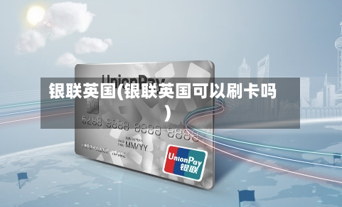 银联英国(银联英国可以刷卡吗)-第2张图片