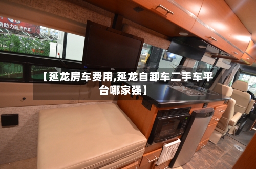 【延龙房车费用,延龙自卸车二手车平台哪家强】