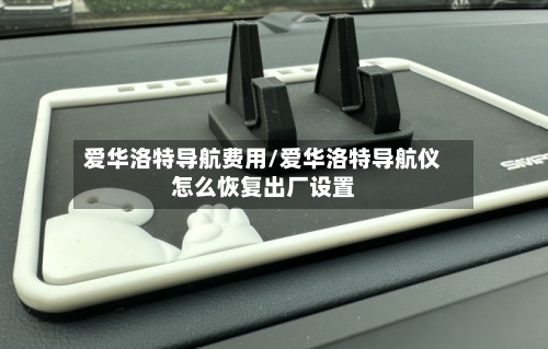 爱华洛特导航费用/爱华洛特导航仪怎么恢复出厂设置-第2张图片
