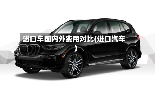 进口车国内外费用对比(进口汽车)-第3张图片