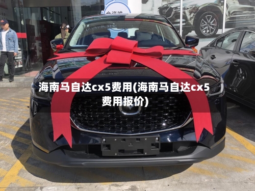 海南马自达cx5费用(海南马自达cx5费用报价)