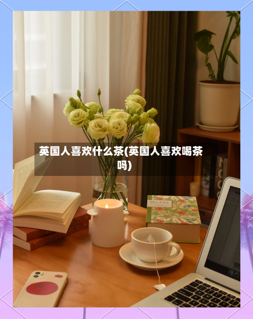 英国人喜欢什么茶(英国人喜欢喝茶吗)-第2张图片