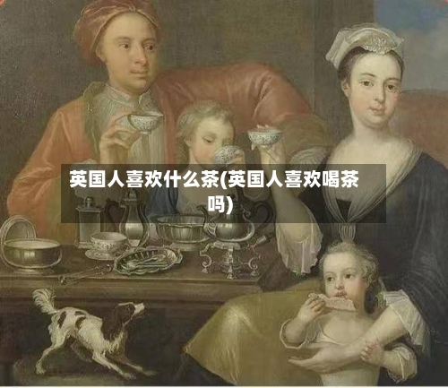 英国人喜欢什么茶(英国人喜欢喝茶吗)