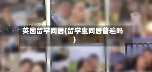 英国留学同居(留学生同居普遍吗)-第2张图片