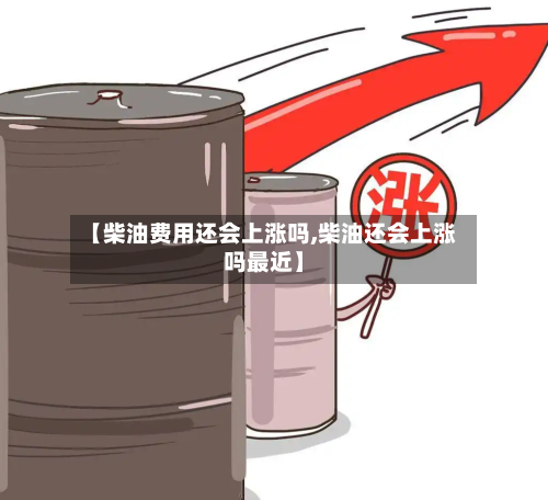 【柴油费用还会上涨吗,柴油还会上涨吗最近】