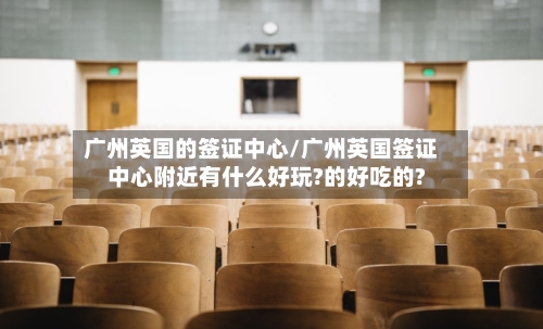 广州英国的签证中心/广州英国签证中心附近有什么好玩?的好吃的?