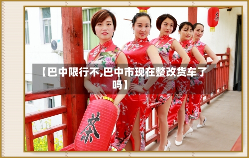 【巴中限行不,巴中市现在整改货车了吗】