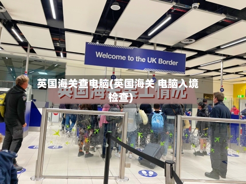 英国海关查电脑(英国海关 电脑入境检查)