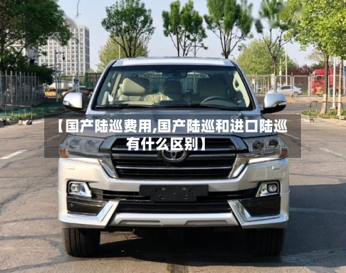 【国产陆巡费用,国产陆巡和进口陆巡有什么区别】-第2张图片