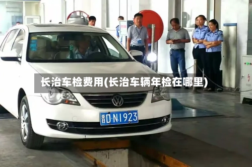 长治车检费用(长治车辆年检在哪里)