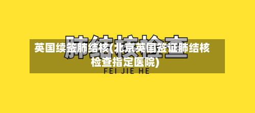 英国续签肺结核(北京英国签证肺结核检查指定医院)