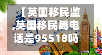 【英国移民监,英国移民局电话是95518吗】
