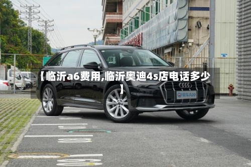 【临沂a6费用,临沂奥迪4s店电话多少】