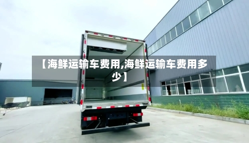 【海鲜运输车费用,海鲜运输车费用多少】-第2张图片