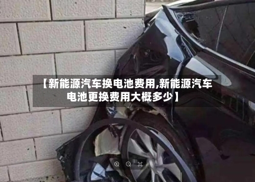 【新能源汽车换电池费用,新能源汽车电池更换费用大概多少】