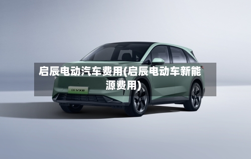 启辰电动汽车费用(启辰电动车新能源费用)-第3张图片