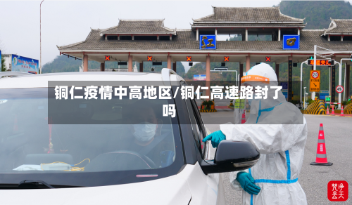 铜仁疫情中高地区/铜仁高速路封了吗