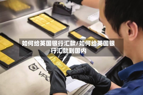 如何给英国银行汇款/如何给英国银行汇款到国内