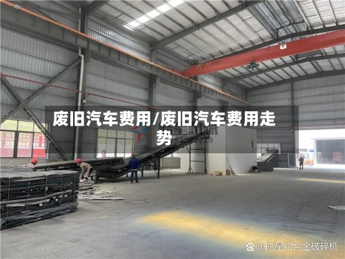 废旧汽车费用/废旧汽车费用走势-第2张图片
