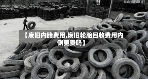 【废旧内胎费用,废旧轮胎回收费用内侧更贵吗】