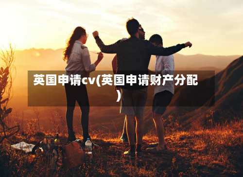 英国申请cv(英国申请财产分配)