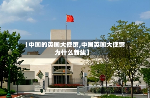 【中国的英国大使馆,中国英国大使馆为什么新建】