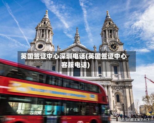 英国签证中心深圳电话(英国签证中心客服电话)-第2张图片
